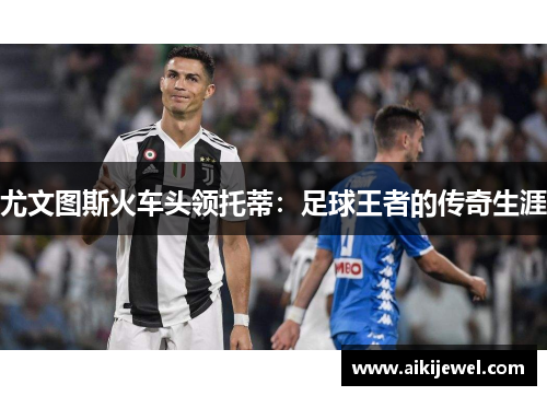 尤文图斯火车头领托蒂：足球王者的传奇生涯